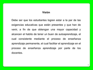 Visión

Debe ser que los estudiantes logren estar a la par de las
exigencias educativas que están presentes y que han de
venir, a fin de que obtengan una mayor capacidad y
alcancen el habito de tener un buen de autoaprendizaje, el
cual consistente mediante el proceso de enseñanza
aprendizaje permanente, el cual facilitar el aprendizaje en el
proceso de enseñanza aprendizaje por parte de los
docentes.



                                                                 4
 