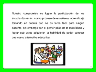 Nuestro compromiso es lograr la participación de los
estudiantes en un nuevo proceso de enseñanza aprendizaje
tomando en cuanta que no es tarea fácil para ningún
docente, sin embargo con el primer paso de la motivación y
lograr que estos adquieran la habilidad de poder conocer
una nueva alternativa educativa.




                                                             5
 