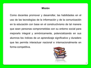 Misión

Como docentes promover y desarrollar, las habilidades en el
uso de las tecnologías de la información y de la comunicación
en la educación con base en el constructivismo de tal manera
que sean personas comprometidas con su entorno social para
mejorarlo integral y armónicamente, potencializando en sus
alumnos los índices de un aprendizaje significativo y duradero
que les permita interactuar nacional e internacionalmente en
forma competitiva.




                                                                 6
 