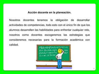 Acción docente en la planeación.

Nosotros   docentes   tenemos    la   obligación   de   desarrollar
actividades de competencias, todo esto con el único fin de que los
alumnos desarrollen las habilidades para enfrentar cualquier reto,
nosotros como docentes escogeremos las estrategias que
consideremos necesarias para la formación académica con
calidad.




                                                                      7
 