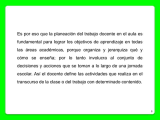 Es por eso que la planeación del trabajo docente en el aula es
fundamental para lograr los objetivos de aprendizaje en todas
las áreas académicas, porque organiza y jerarquiza qué y
cómo se enseña; por lo tanto involucra al conjunto de
decisiones y acciones que se toman a lo largo de una jornada
escolar. Así el docente define las actividades que realiza en el
transcurso de la clase o del trabajo con determinado contenido.




                                                                   8
 