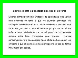 Elementos para la planeación didáctica de un curso

Diseñar estratégicamente unidades de aprendizaje que vayan
bien definidas en torno a que los alumnos entiendan los
conceptos que se indican en la unidad que se va a estudiar, esto
serán de gran ayuda para el docente ya que se tendrá un
enfoque más detallado lo que servirá para que los alumnos
puedan    estar   bien     preparados   para   adquirir   nuevos
conocimientos, a lo que conozco hasta el día de hoy es que se
enfocara a que el alumno se más participativo ya sea de forma
individual o por equipo.

                                                                   9
 