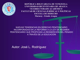 REPÚBLICA BOLIVARIANA DE VENEZUELA 
UNIVERSIDAD BICENTENARIA DE ARAGUA 
VICERRECTORADO ACADÉMICO 
FACULTAD DE CIENCIAS JURÍDICAS Y POLÍTICAS 
ESCUELA DE DERECHO 
Maracay - Estado Aragua 
NUEVAS TENDENCIAS EN DERECHO PENITENCIARIO 
INCORPORADAS EN LA REFORMA A LA LEY DE REGIMEN 
PENITENCIARIO QUE PROPICIAN LA REINSERCIÓN DEL PENADO 
A TRAVÉS DE LA EDUCACIÓN 
Autor: José L. Rodríguez 
 