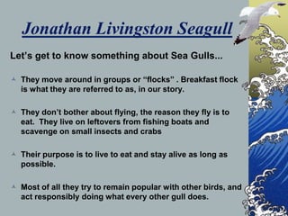 Jonathan Livingston Seagull
Lets get to know something about Sea Gulls...

? They move around in groups or flocks . Breakfast flock
  is what they are referred to as, in our story.

? They dont bother about flying, the reason they fly is to
  eat. They live on leftovers from fishing boats and
  scavenge on small insects and crabs

? Their purpose is to live to eat and stay alive as long as
  possible.

? Most of all they try to remain popular with other birds, and
  act responsibly doing what every other gull does.
 