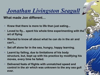 Jonathan Livingston Seagull
What made Jon different…

 Knew that there is more to life than just eating...
 Loved to fly... spent his whole time experimenting with the
  art of flying
 Wanted to know all about what he can do in the air and
  can't...
 Set off alone far in the sea, hungry, happy learning.
 Learnt by failing, due to limitations of his body
  structure, but, kept up with his practice by modifying his
  moves, every time he failed.
 Delivered feats of flights with unmatched speed and
  control in the air which was unknown to the any sea gull
  ever.
 