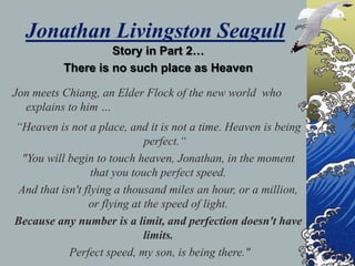 Jonathan Livingston Seagull
                   Story in Part 2…
          There is no such place as Heaven

Jon meets Chiang, an Elder Flock of the new world who
  explains to him …
“Heaven is not a place, and it is not a time. Heaven is being
                              perfect.“
 "You will begin to touch heaven, Jonathan, in the moment
                  that you touch perfect speed.
 And that isn't flying a thousand miles an hour, or a million,
                 or flying at the speed of light.
Because any number is a limit, and perfection doesn't have
                              limits.
            Perfect speed, my son, is being there."
 