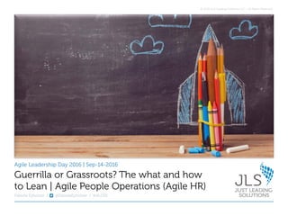 © 2016 Just Leading Solutions LLC – All Rights Reserved.
Agile Leadership Day 2016 | Sep-14-2016
Fabiola Eyholzer | @FabiolaEyholzer | #ALD16
Guerrilla or Grassroots? The what and how
to Lean | Agile People Operations (Agile HR)
 