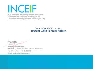 Prepared by,
Jessica Low Sher Peng
A150018 – Masters in Islamic Finance Practitioner
Handphone Line : +6010 8888825
Email : jls@makamincapal.com
ON A SCALE OF 1 to 10 :
HOW ISLAMIC IS YOUR BANK?
AC5023 Islamic Accounting with Dr. Bello Lawal
Master of Islam Finance in Practice (MIFP)
The Global University of Islamic Finance (INCEIF)
 
