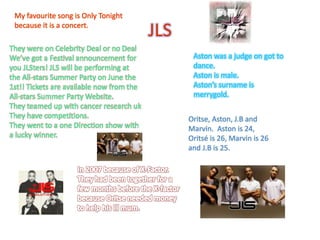 JLS 
They were on Celebrity Deal or no Deal 
We’ve got a Festival announcement for 
you JLSters! JLS will be performing at 
the All-stars Summer Party on June the 
1st!! Tickets are available now from the 
All-stars Summer Party Website. 
They teamed up with cancer research uk 
They have competitions. 
They went to a one Direction show with 
a lucky winner. 
Aston was a judge on got to 
dance. 
Aston is male. 
Aston’s surname is 
merrygold. 
Oritse, Aston, J.B and 
Marvin. Aston is 24, 
Oritsé is 26, Marvin is 26 
and J.B is 25. 
My favourite song is Only Tonight 
because it is a concert. 
