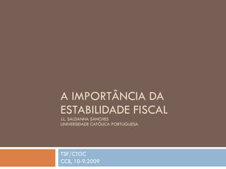 A IMPORTÂNCIA DA ESTABILIDADE FISCAL J.L. SALDANHA SANCHES UNIVERSIDADE CATÓLICA PORTUGUESA  TSF/CTOC CCB, 10-9.2009 