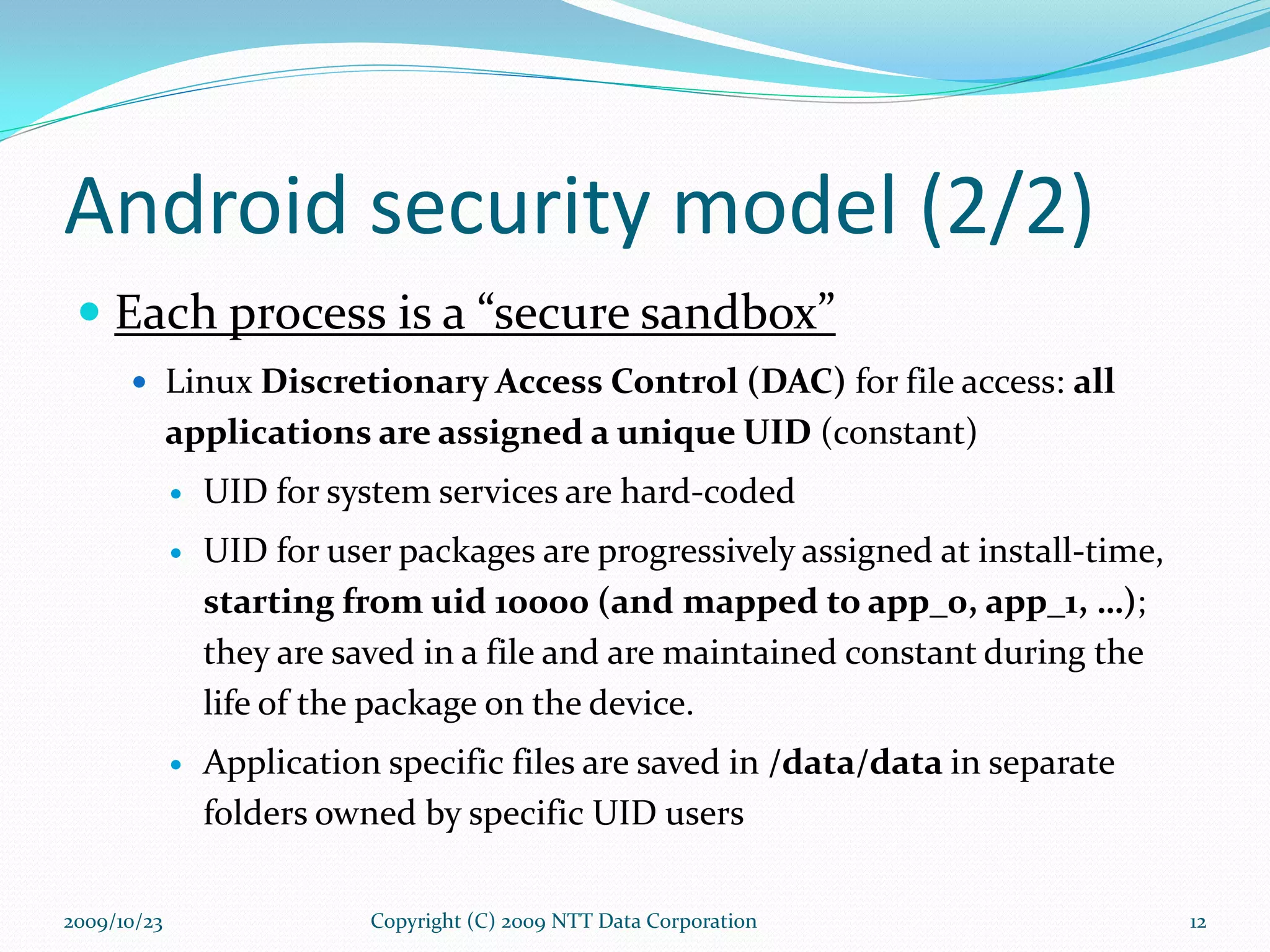 Android security model (2/2) Each process is a “secure sandbox” Linux  Discretionary Access Control (DAC)  for file access:  all applications are assigned a unique UID  (constant) UID for system services are hard-coded UID for user packages are progressively assigned at install-time,  starting from uid 10000 (and mapped to app_0, app_1, …) ; they are saved in a file and are maintained constant during the life of the package on the device. Application specific files are saved in  /data/data  in separate folders owned by specific UID users Copyright (C) 2009 NTT Data Corporation 2009/10/23 