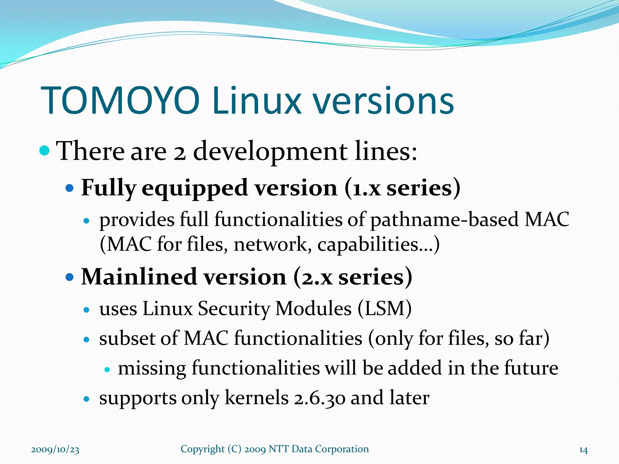 TOMOYO Linux versions There are 2 development lines: Fully equipped version (1.x series) provides full functionalities of pathname-based MAC  (MAC for files, network, capabilities…) Mainlined version (2.x series) uses Linux Security Modules (LSM) subset of MAC functionalities (only for files, so far) missing functionalities will be added in the future supports only kernels 2.6.30 and later Copyright (C) 2009 NTT Data Corporation 2009/10/23 
