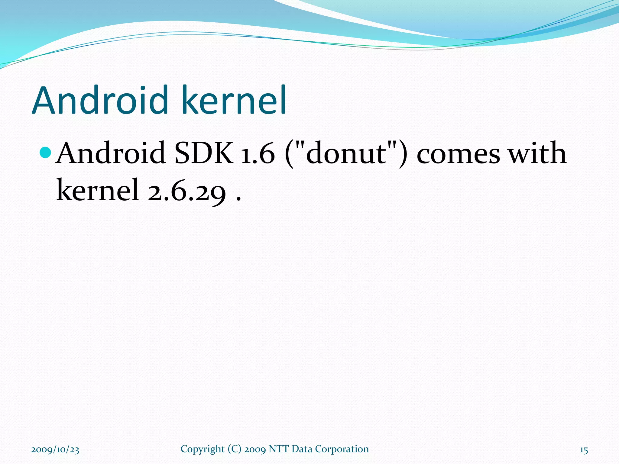 Android kernel Android SDK 1.6 (&quot;donut&quot;) comes with kernel 2.6.29 . Copyright (C) 2009 NTT Data Corporation 2009/10/23 