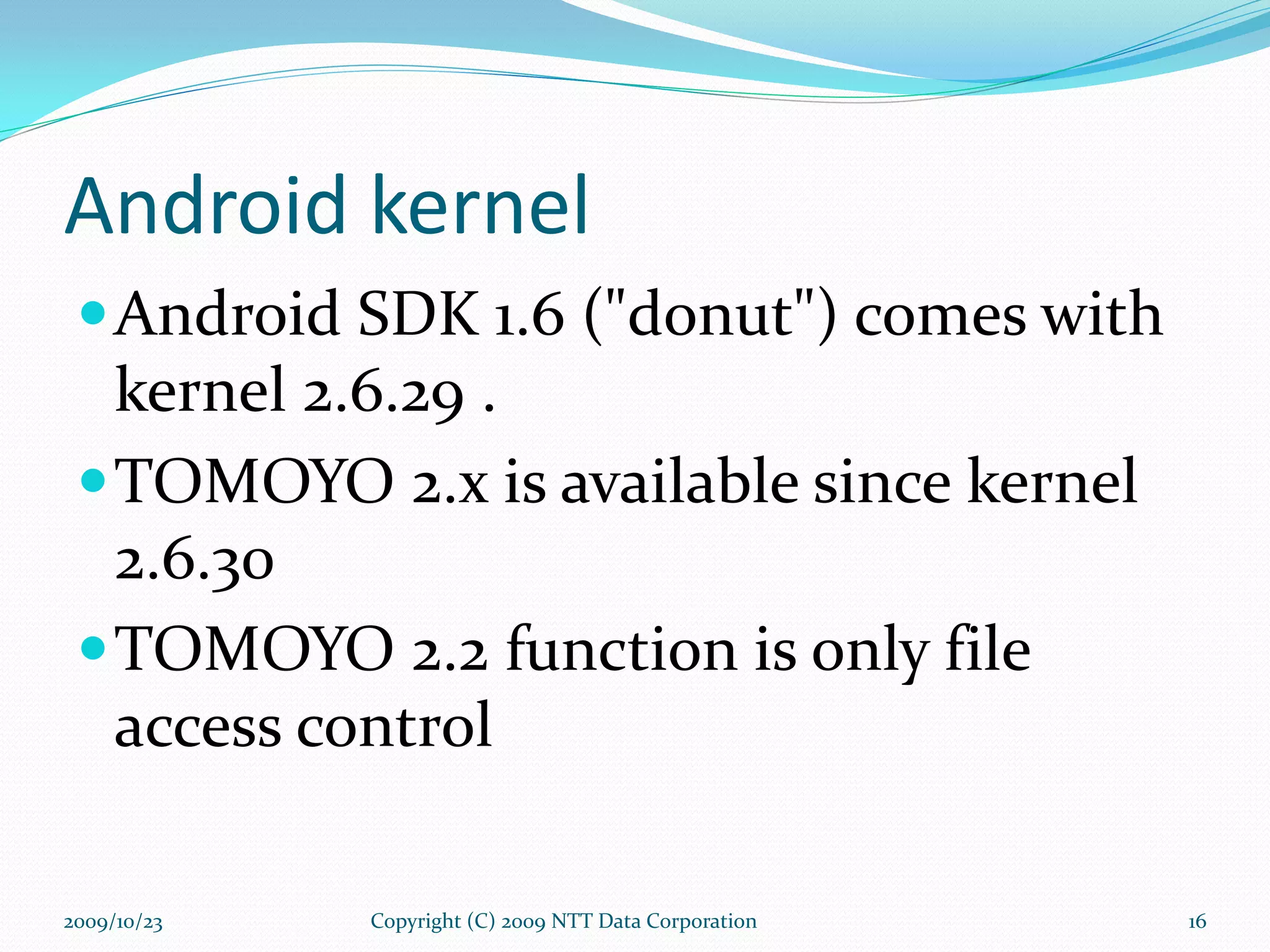 Android kernel Android SDK 1.6 (&quot;donut&quot;) comes with kernel 2.6.29 . TOMOYO 2.x is available since kernel 2.6.30 TOMOYO 2.2 function is only file access control Copyright (C) 2009 NTT Data Corporation 2009/10/23 