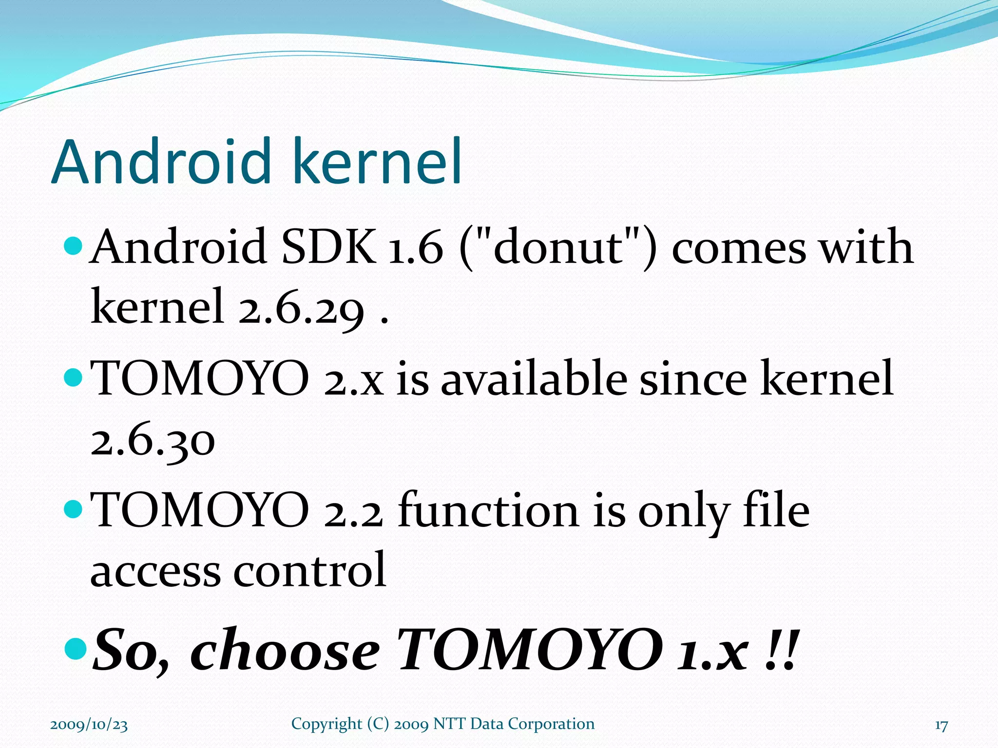 Android kernel Android SDK 1.6 (&quot;donut&quot;) comes with kernel 2.6.29 . TOMOYO 2.x is available since kernel 2.6.30 TOMOYO 2.2 function is only file access control So, choose TOMOYO 1.x !! Copyright (C) 2009 NTT Data Corporation 2009/10/23 