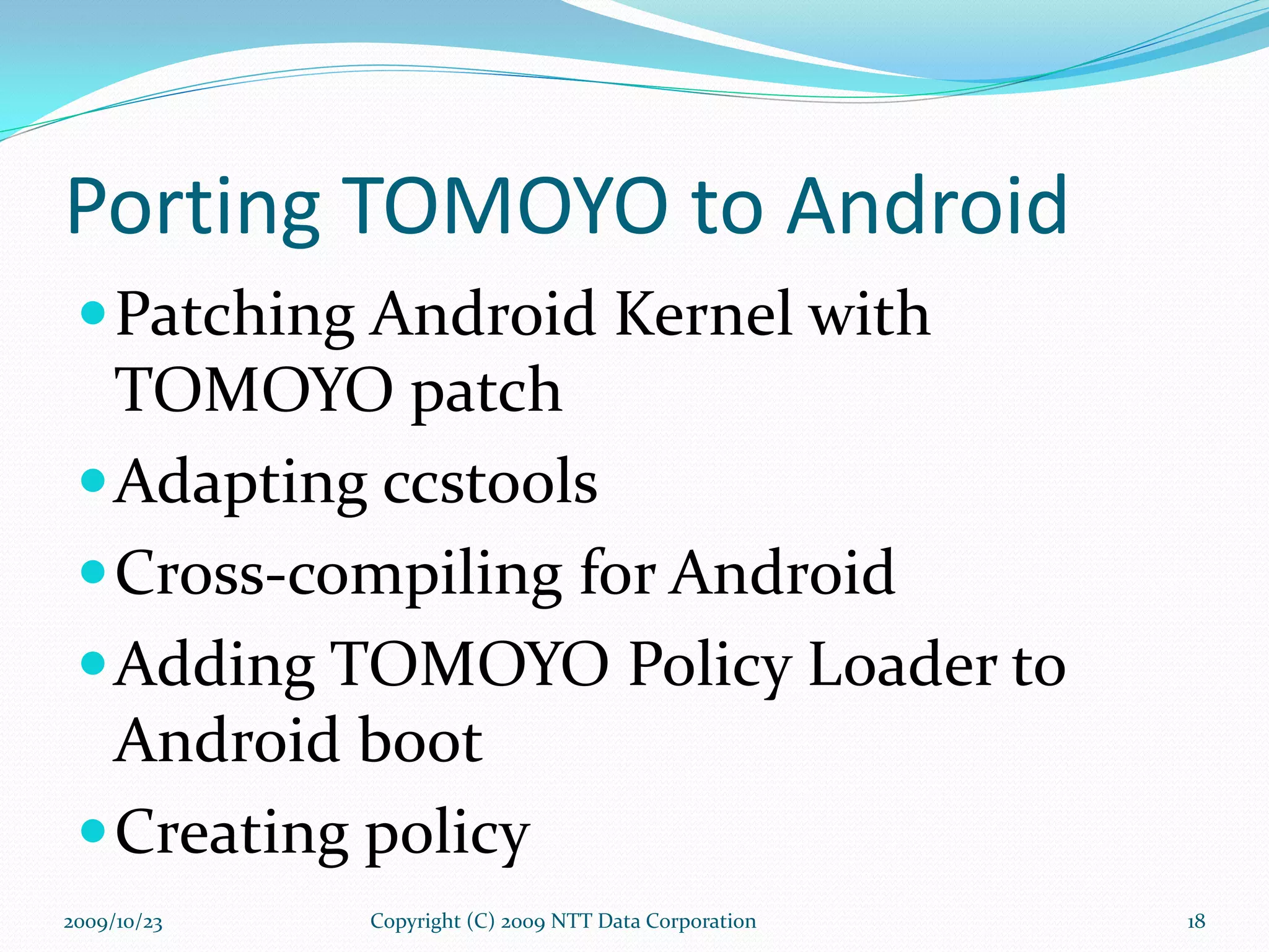 Porting TOMOYO to Android Patching Android Kernel with TOMOYO patch Adapting ccstools Cross-compiling for Android Adding TOMOYO Policy Loader to Android boot Creating policy Copyright (C) 2009 NTT Data Corporation 2009/10/23 