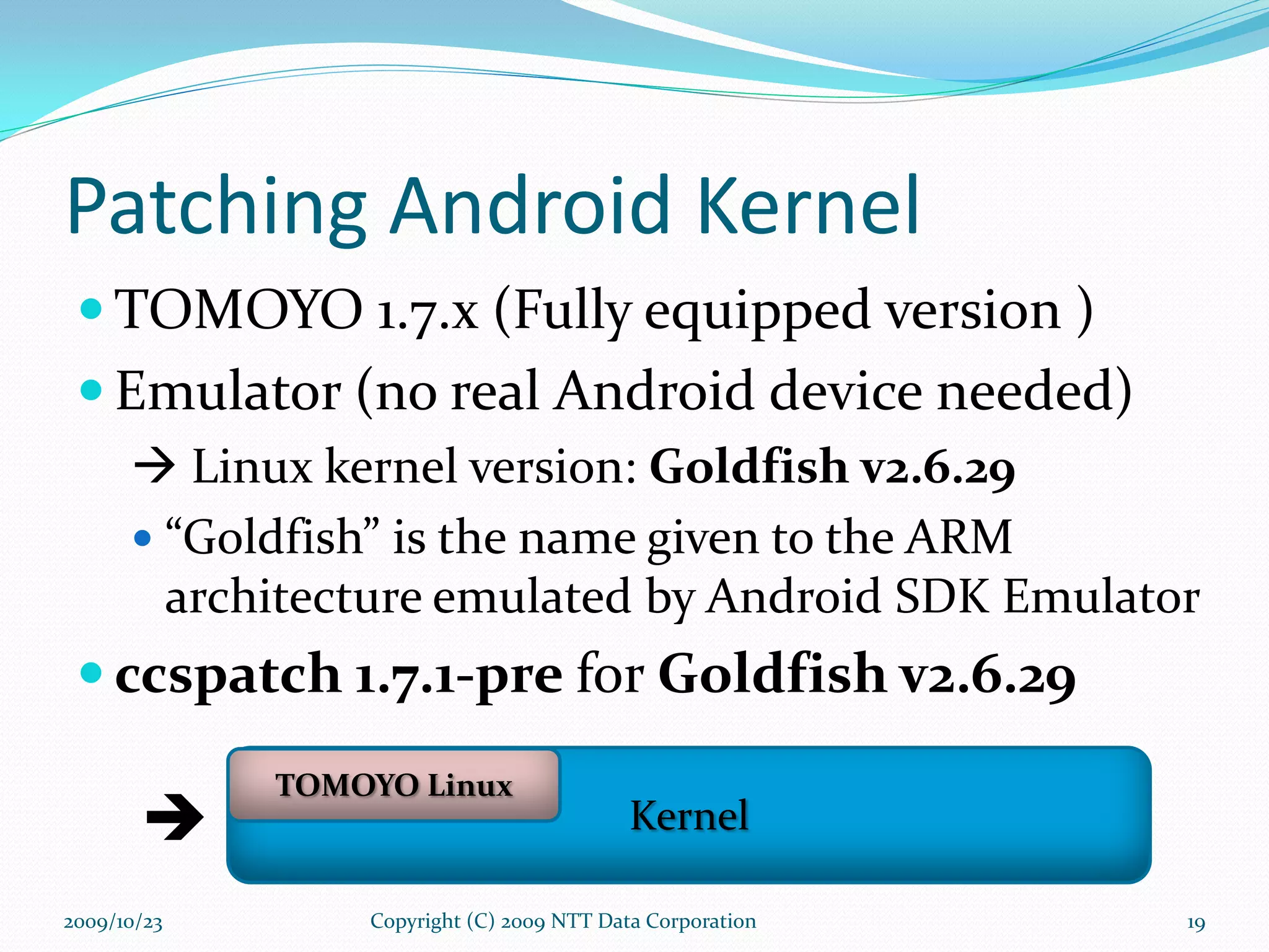 Patching Android Kernel  TOMOYO 1.7.x (Fully equipped version )  Emulator   (no real Android device needed)    Linux kernel version:  Goldfish v2.6.29 “ Goldfish” is the name given to the ARM architecture emulated by Android SDK Emulator ccspatch 1.7.1-pre  for  Goldfish v2.6.29 Copyright (C) 2009 NTT Data Corporation  2009/10/23 Kernel TOMOYO Linux 