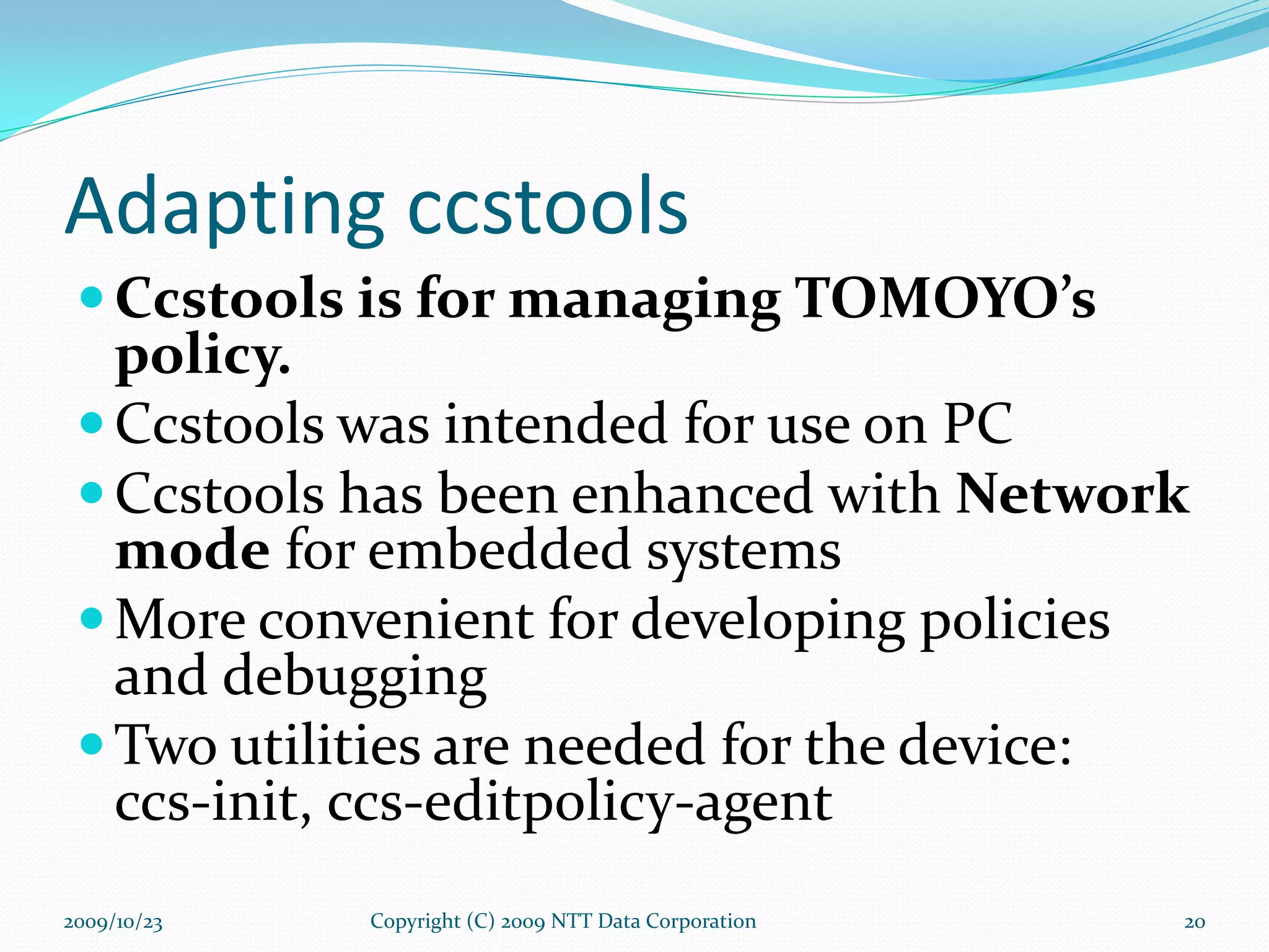 Adapting ccstools Ccstools is for managing TOMOYO’s policy. Ccstools was intended for use on PC Ccstools has been enhanced with  Network mode  for embedded systems More convenient for developing policies and debugging Two utilities are needed for the device: ccs-init, ccs-editpolicy-agent Copyright (C) 2009 NTT Data Corporation 2009/10/23 