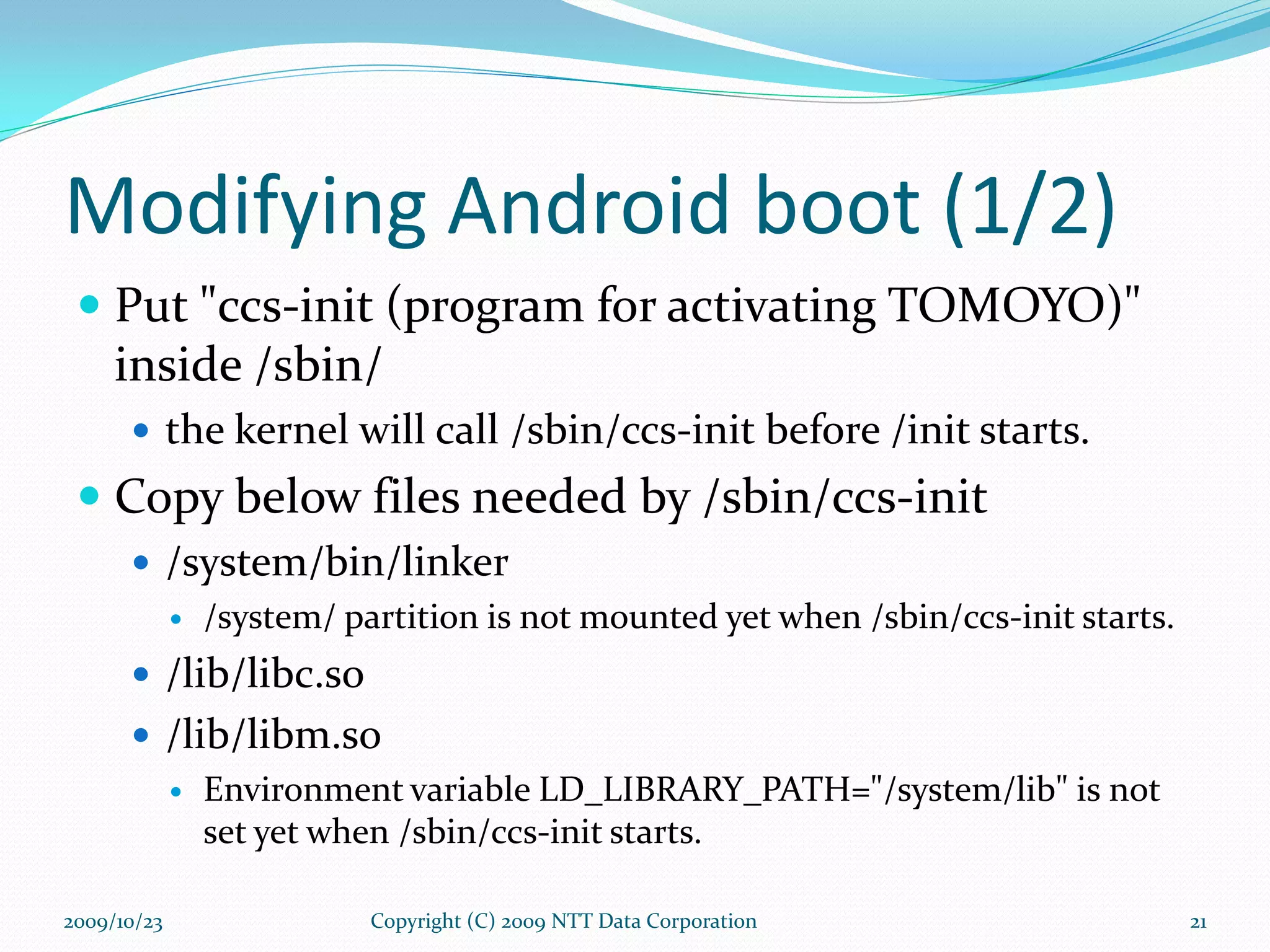 Modifying Android boot (1/2) Put &quot;ccs-init (program for activating TOMOYO)&quot; inside /sbin/ the kernel will call /sbin/ccs-init before /init starts. Copy below files needed by /sbin/ccs-init /system/bin/linker /system/ partition is not mounted yet when /sbin/ccs-init starts. /lib/libc.so /lib/libm.so Environment variable LD_LIBRARY_PATH=&quot;/system/lib&quot; is not set yet when /sbin/ccs-init starts. Copyright (C) 2009 NTT Data Corporation 2009/10/23 
