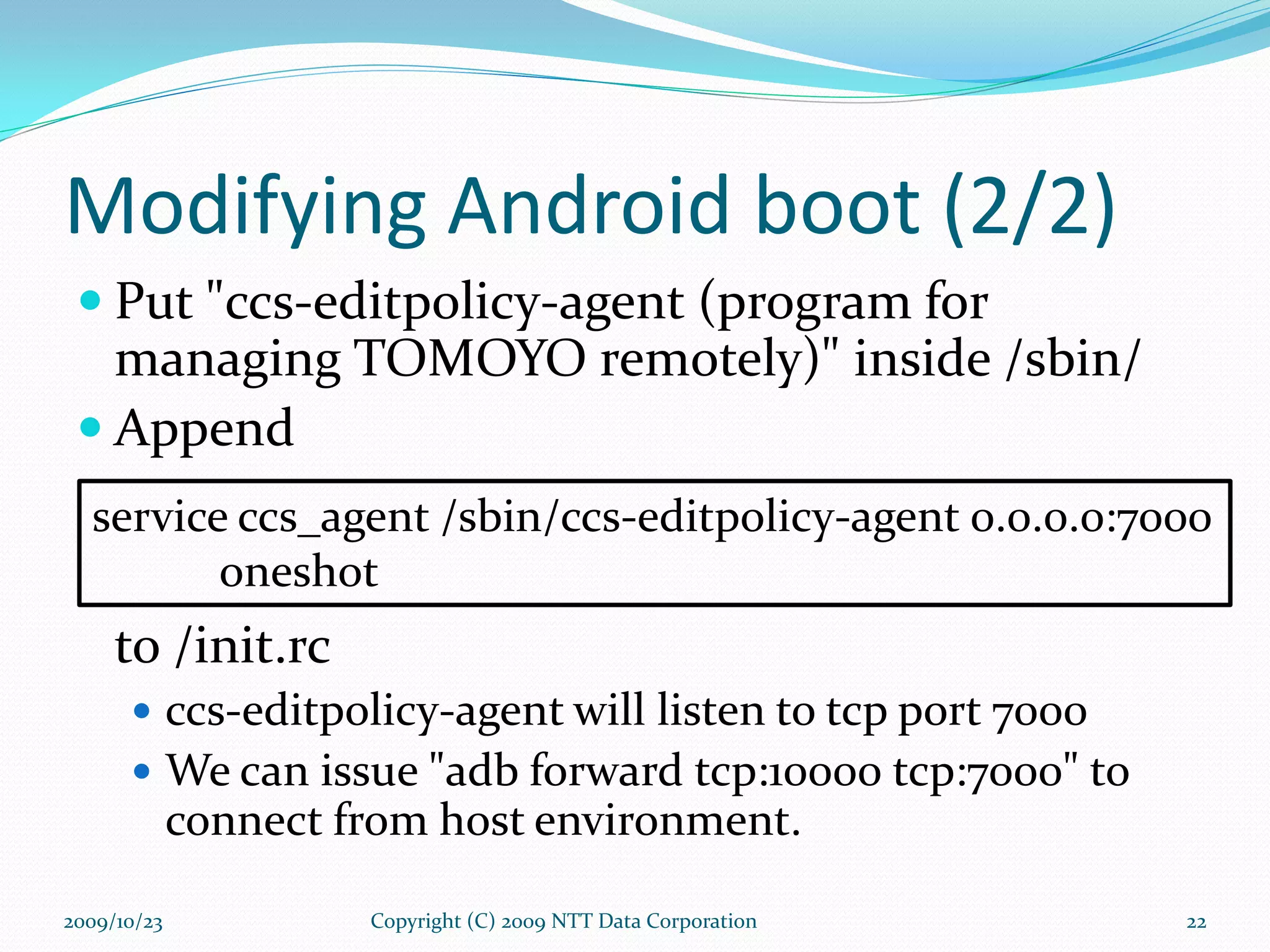 Modifying Android boot (2/2) Put &quot;ccs-editpolicy-agent (program for managing TOMOYO remotely)&quot; inside /sbin/ Append to /init.rc ccs-editpolicy-agent will listen to tcp port 7000 We can issue &quot;adb forward tcp:10000 tcp:7000&quot; to connect from host environment. Copyright (C) 2009 NTT Data Corporation service ccs_agent /sbin/ccs-editpolicy-agent 0.0.0.0:7000 oneshot 2009/10/23 