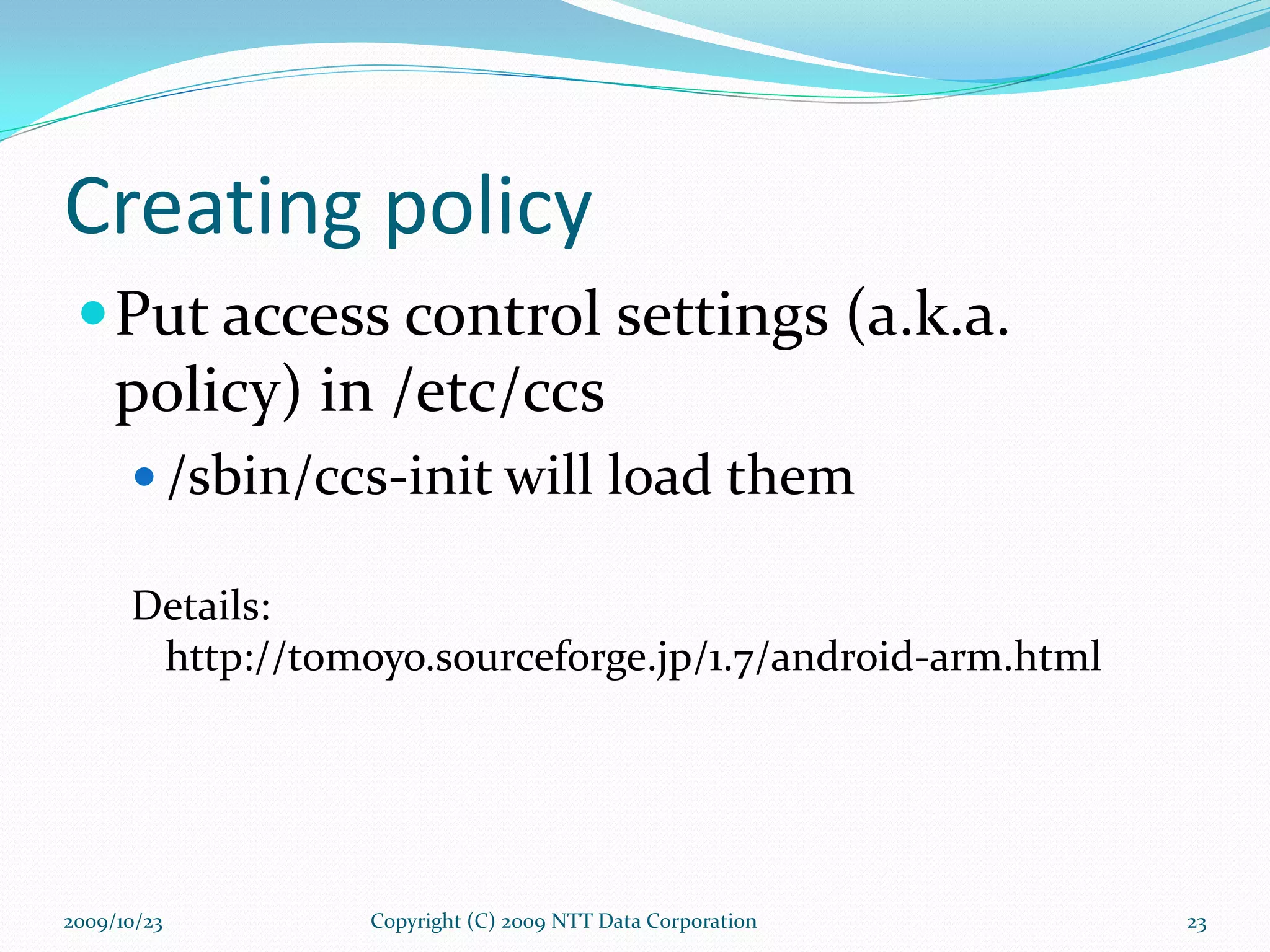 Creating policy Put access control settings (a.k.a. policy) in /etc/ccs /sbin/ccs-init will load them Details:  http://tomoyo.sourceforge.jp/1.7/android-arm.html Copyright (C) 2009 NTT Data Corporation 2009/10/23 