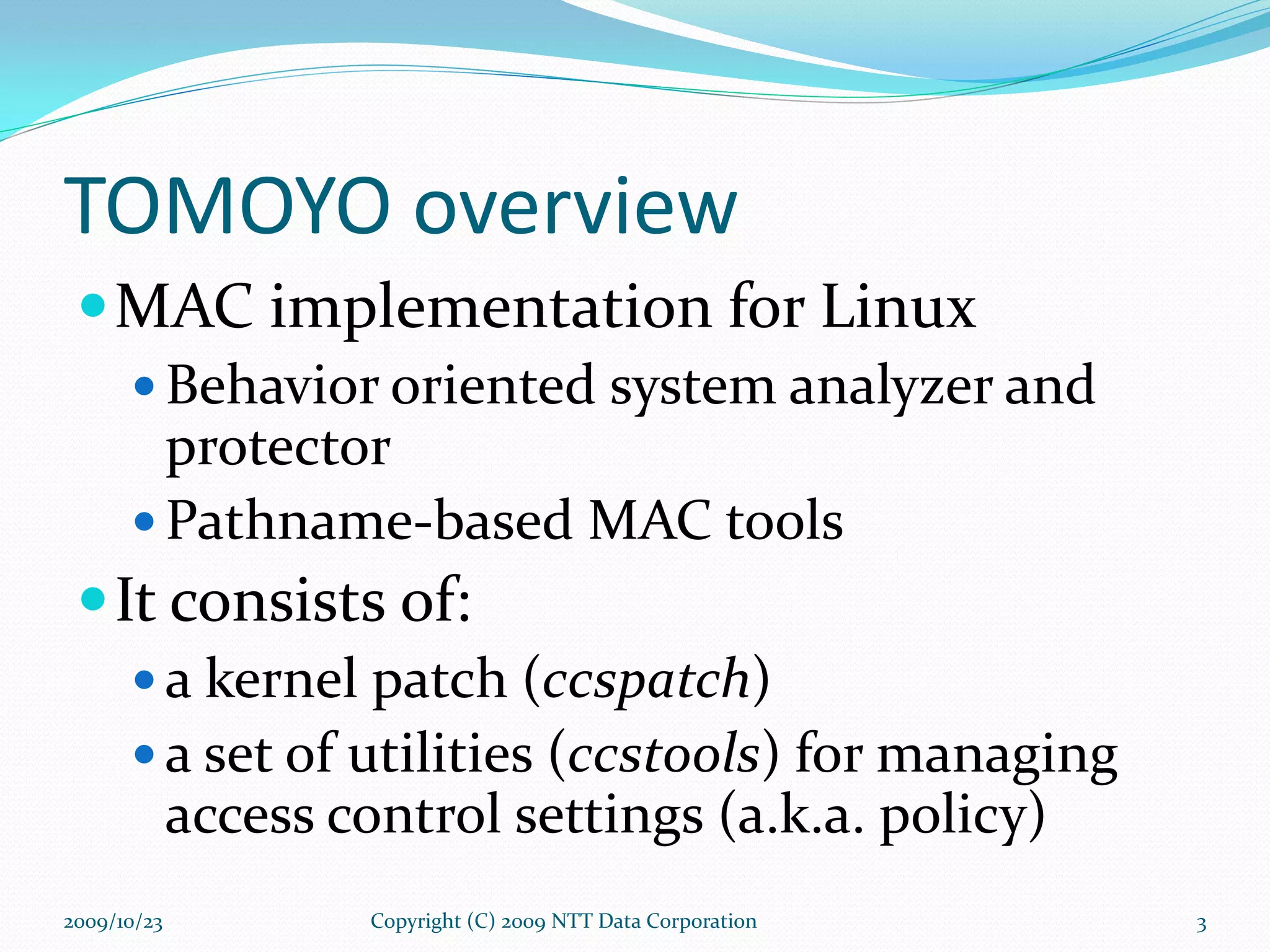 TOMOYO overview MAC implementation for Linux Behavior oriented system analyzer and protector Pathname-based MAC tools It consists of: a kernel patch ( ccspatch ) a set of utilities ( ccstools ) for managing access control settings (a.k.a. policy)  Copyright (C) 2009 NTT Data Corporation 2009/10/23 