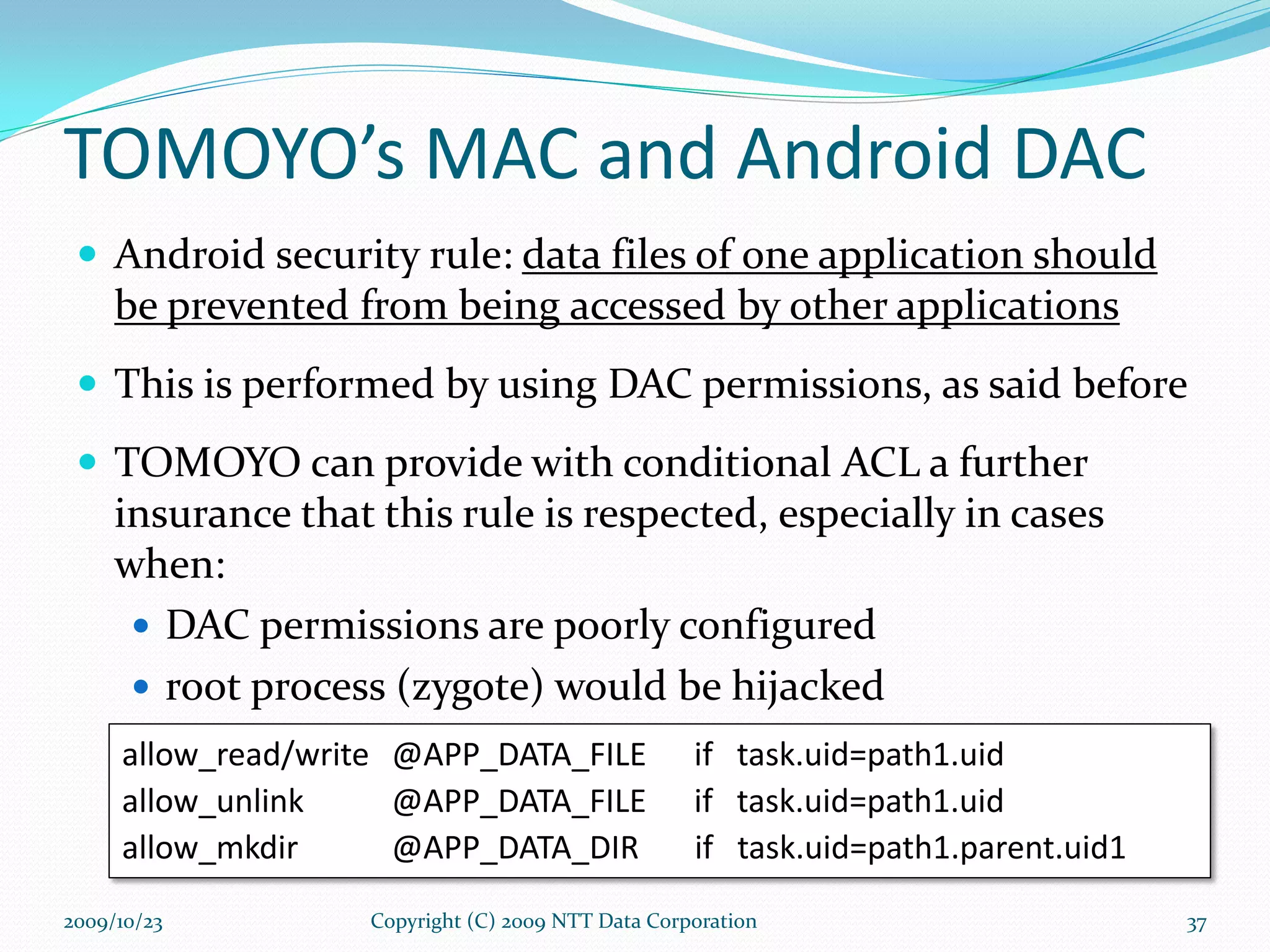 TOMOYO’s MAC and Android DAC Android security rule :   data files of one application should be prevented from being accessed by other applications This is performed by using DAC permissions, as said before TOMOYO can provide with conditional ACL a further insurance that this rule is respected, especially in cases when: DAC permissions are poorly configured root process (zygote) would be hijacked allow_read/write   @APP_DATA_FILE  if  task.uid=path1.uid allow_unlink   @APP_DATA_FILE  if  task.uid=path1.uid allow_mkdir   @APP_DATA_DIR  if  task.uid=path1.parent.uid1 Copyright (C) 2009 NTT Data Corporation 2009/10/23 