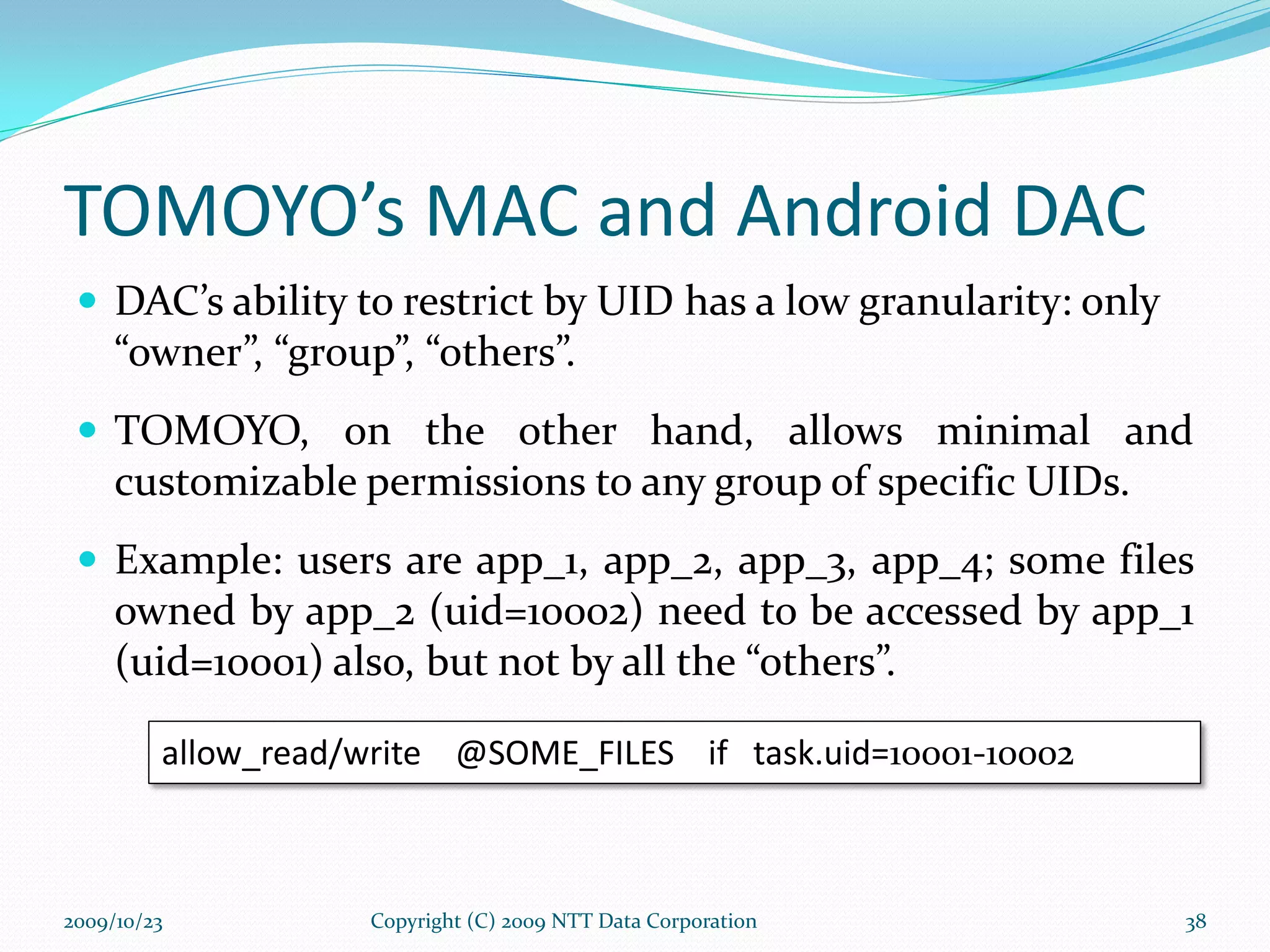 TOMOYO’s MAC and Android DAC DAC’s ability to restrict by UID has a low granularity: only “owner”, “group”, “others”. TOMOYO, on the other hand, allows minimal and customizable permissions to any group of specific UIDs. Example: users are app_1, app_2, app_3, app_4; some files owned by app_2 (uid=10002) need to be accessed by app_1 (uid=10001) also, but not by all the “others”. allow_read/write  @SOME_FILES  if  task.uid= 10001-10002 Copyright (C) 2009 NTT Data Corporation 2009/10/23 