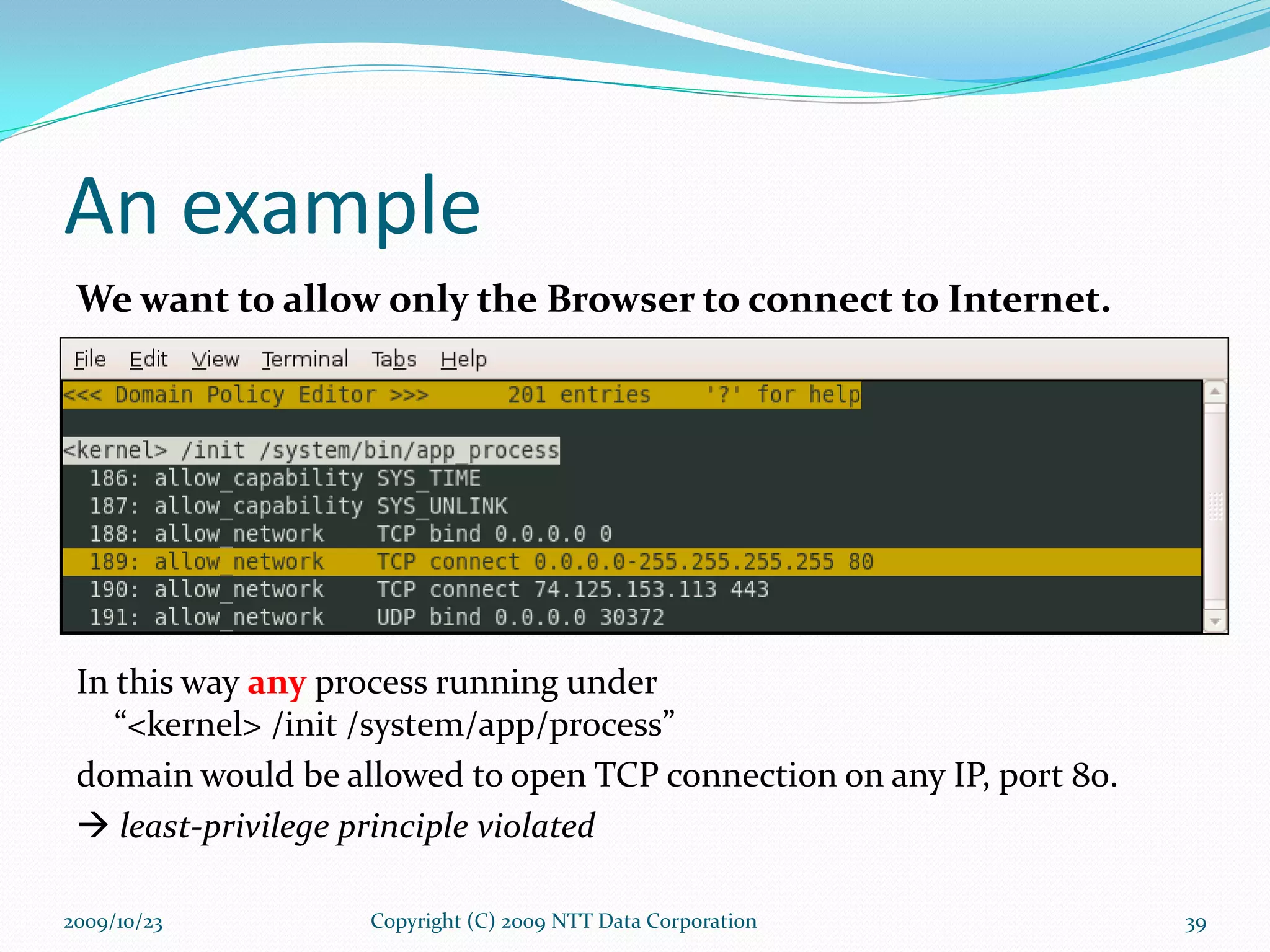 An example We want to allow only the Browser to connect to Internet. In this way  any  process running under  “<kernel> /init /system/app/process” domain would be allowed to open TCP connection on any IP, port 80.    least-privilege principle violated Copyright (C) 2009 NTT Data Corporation 2009/10/23 