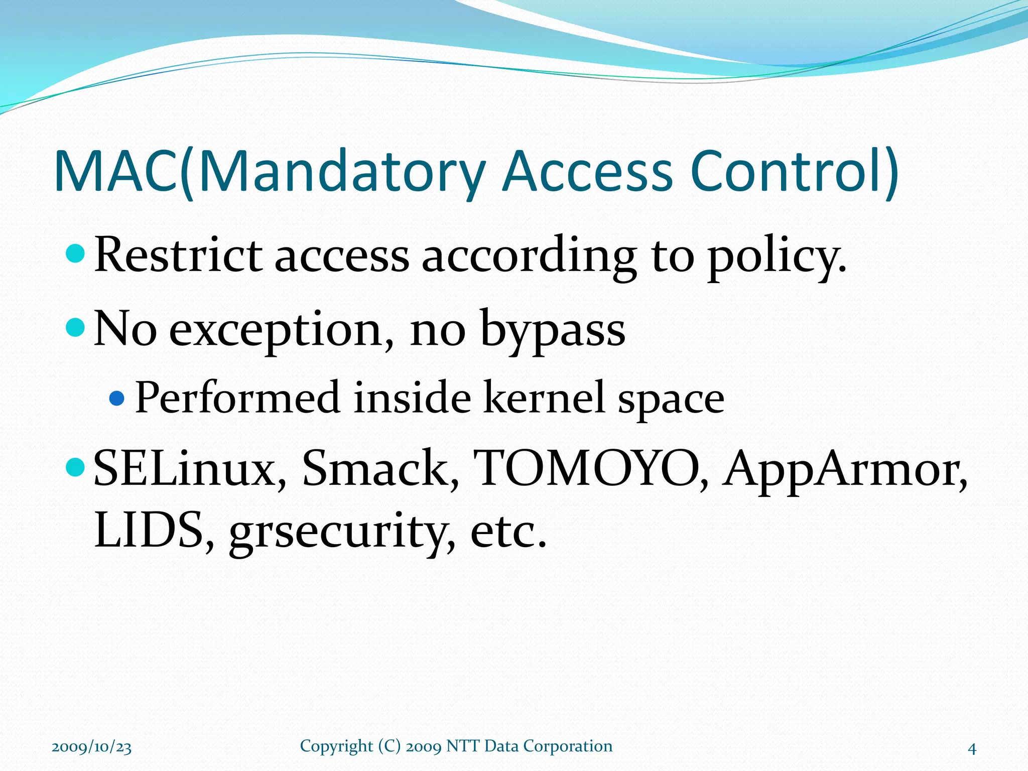 MAC(Mandatory Access Control) Restrict access according to policy. No exception, no bypass  Performed inside kernel space SELinux, Smack, TOMOYO, AppArmor, LIDS, grsecurity, etc. 2009/10/23 Copyright (C) 2009 NTT Data Corporation 