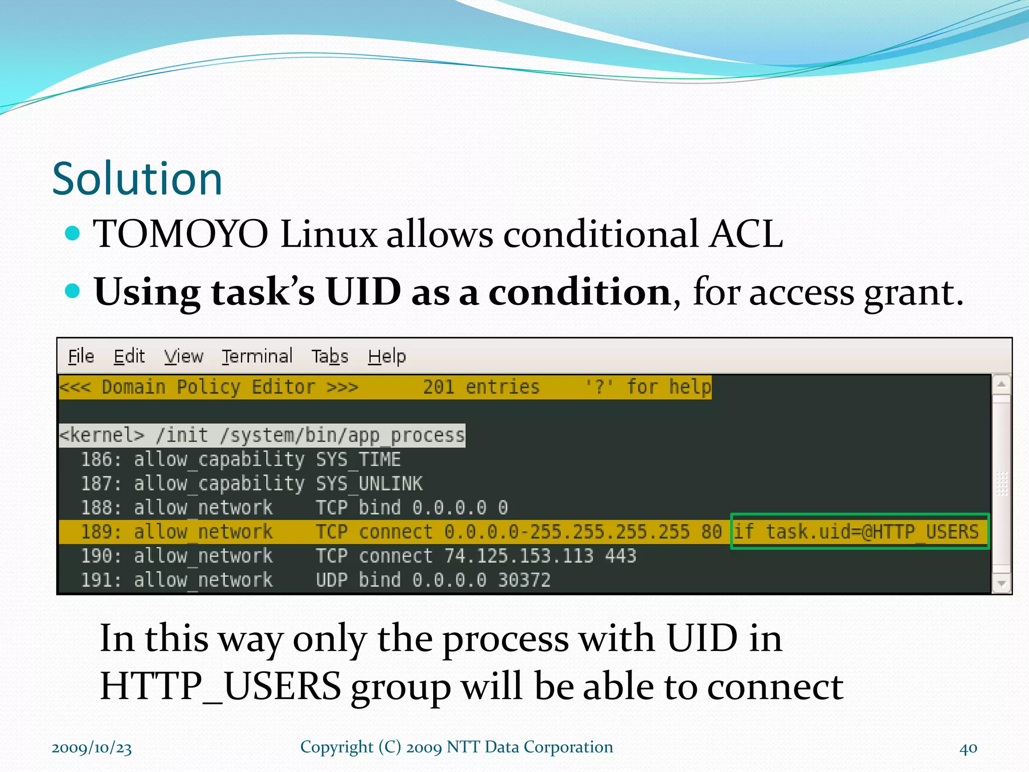 Solution TOMOYO Linux allows conditional ACL Using task’s UID as a condition , for access grant. In this way only   the process with UID in HTTP_USERS group will be able to connect Copyright (C) 2009 NTT Data Corporation 2009/10/23 