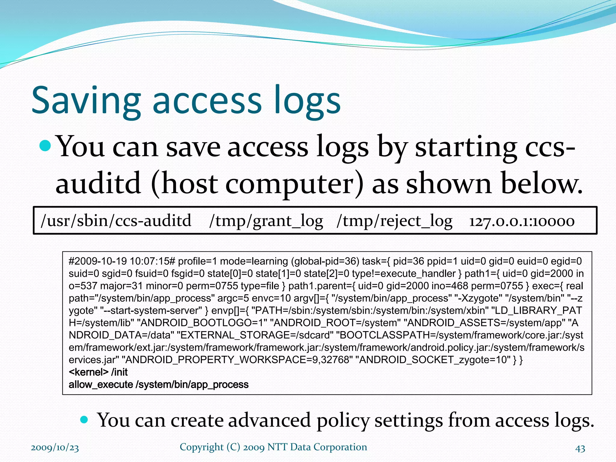 Saving access logs You can save access logs by starting ccs-auditd (host computer) as shown below. Copyright (C) 2009 NTT Data Corporation /usr/sbin/ccs-auditd  /tmp/grant_log  /tmp/reject_log  127.0.0.1:10000 2009/10/23 #2009-10-19 10:07:15# profile=1 mode=learning (global-pid=36) task={ pid=36 ppid=1 uid=0 gid=0 euid=0 egid=0 suid=0 sgid=0 fsuid=0 fsgid=0 state[0]=0 state[1]=0 state[2]=0 type!=execute_handler } path1={ uid=0 gid=2000 ino=537 major=31 minor=0 perm=0755 type=file } path1.parent={ uid=0 gid=2000 ino=468 perm=0755 } exec={ realpath=&quot;/system/bin/app_process&quot; argc=5 envc=10 argv[]={ &quot;/system/bin/app_process&quot; &quot;-Xzygote&quot; &quot;/system/bin&quot; &quot;--zygote&quot; &quot;--start-system-server&quot; } envp[]={ &quot;PATH=/sbin:/system/sbin:/system/bin:/system/xbin&quot; &quot;LD_LIBRARY_PATH=/system/lib&quot; &quot;ANDROID_BOOTLOGO=1&quot; &quot;ANDROID_ROOT=/system&quot; &quot;ANDROID_ASSETS=/system/app&quot; &quot;ANDROID_DATA=/data&quot; &quot;EXTERNAL_STORAGE=/sdcard&quot; &quot;BOOTCLASSPATH=/system/framework/core.jar:/system/framework/ext.jar:/system/framework/framework.jar:/system/framework/android.policy.jar:/system/framework/services.jar&quot; &quot;ANDROID_PROPERTY_WORKSPACE=9,32768&quot; &quot;ANDROID_SOCKET_zygote=10&quot; } } <kernel> /init allow_execute /system/bin/app_process You can create advanced policy settings from access logs. 
