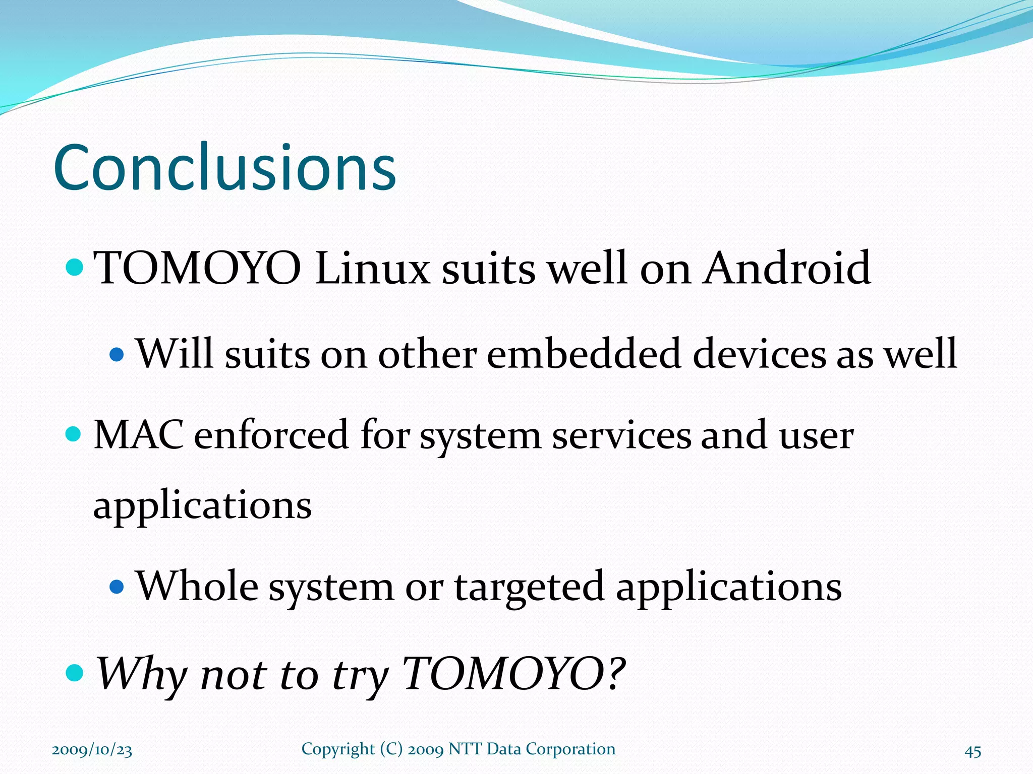 Conclusions TOMOYO Linux suits well on Android Will suits on other embedded devices as well MAC enforced for system services and user applications  Whole system or targeted applications Why not to try TOMOYO? Copyright (C) 2009 NTT Data Corporation 2009/10/23 