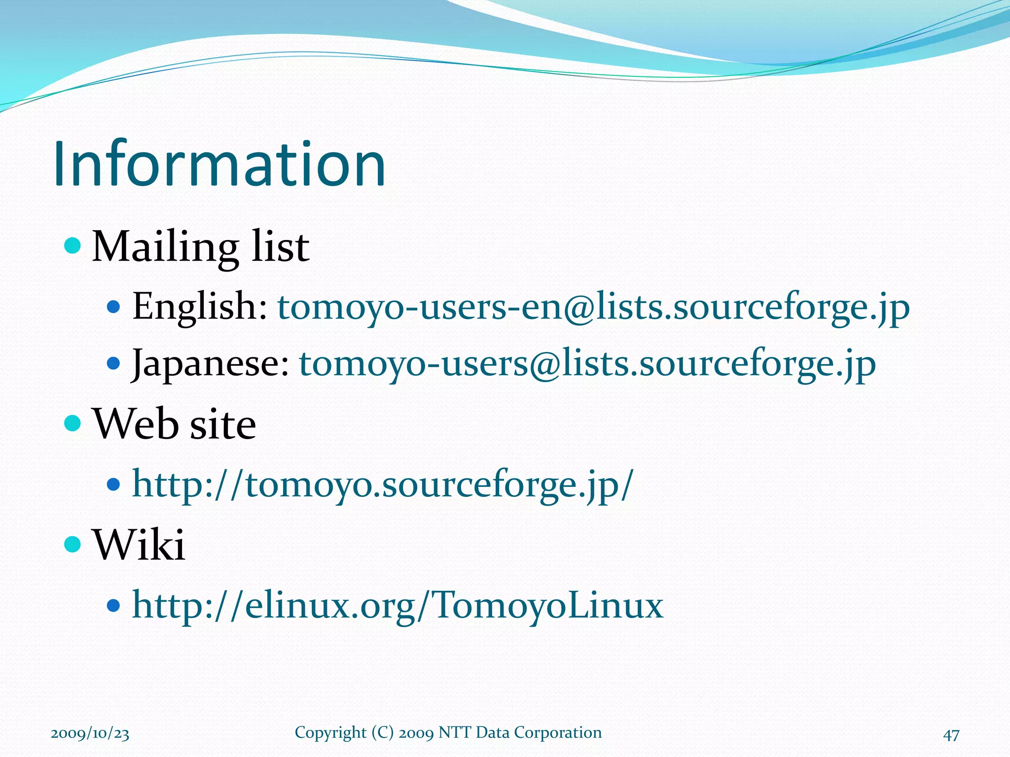Information Mailing list English:  [email_address] Japanese:  [email_address] Web site http://tomoyo.sourceforge.jp/ Wiki http://elinux.org/TomoyoLinux Copyright (C) 2009 NTT Data Corporation 2009/10/23 
