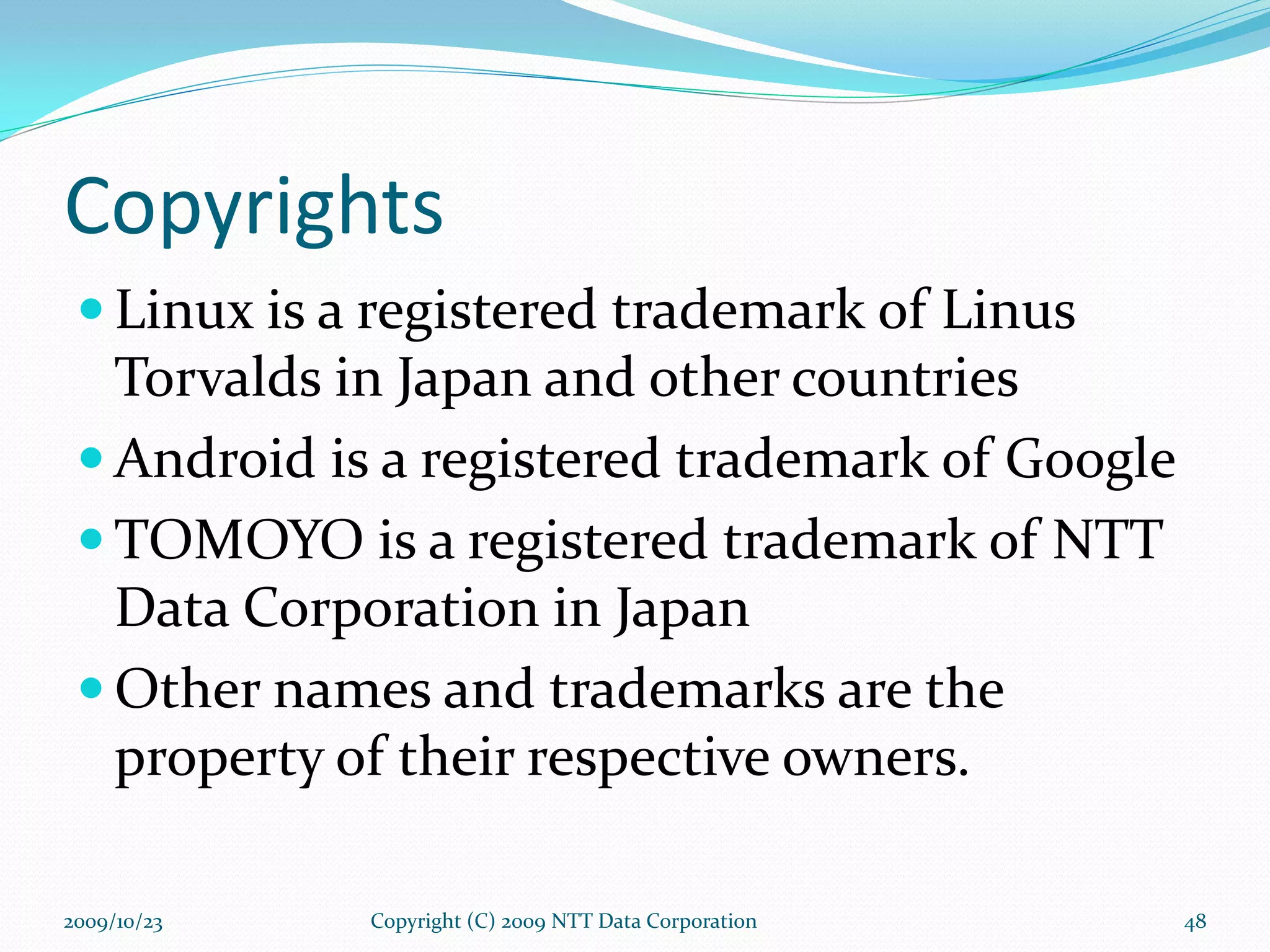 Copyrights Linux is a registered trademark of Linus Torvalds in Japan and other countries Android is a registered trademark of Google TOMOYO is a registered trademark of NTT Data Corporation in Japan Other names and trademarks are the property of their respective owners. Copyright (C) 2009 NTT Data Corporation 2009/10/23 