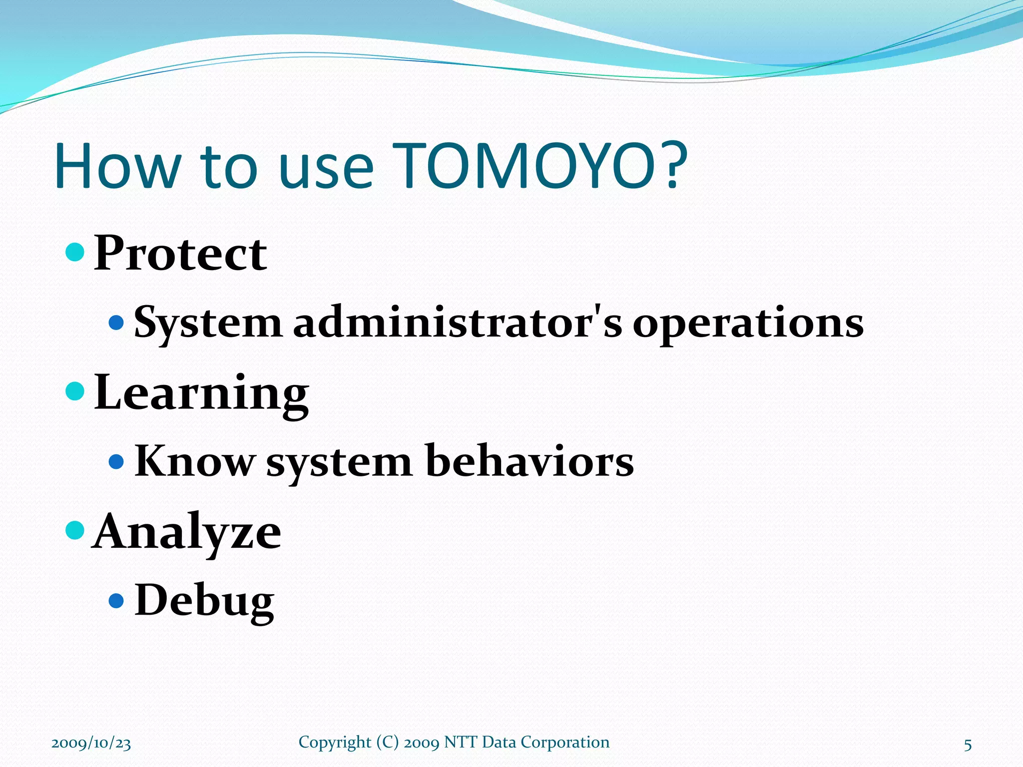 How to use TOMOYO? Protect System administrator's operations Learning Know system behaviors Analyze Debug Copyright (C) 2009 NTT Data Corporation 2009/10/23 