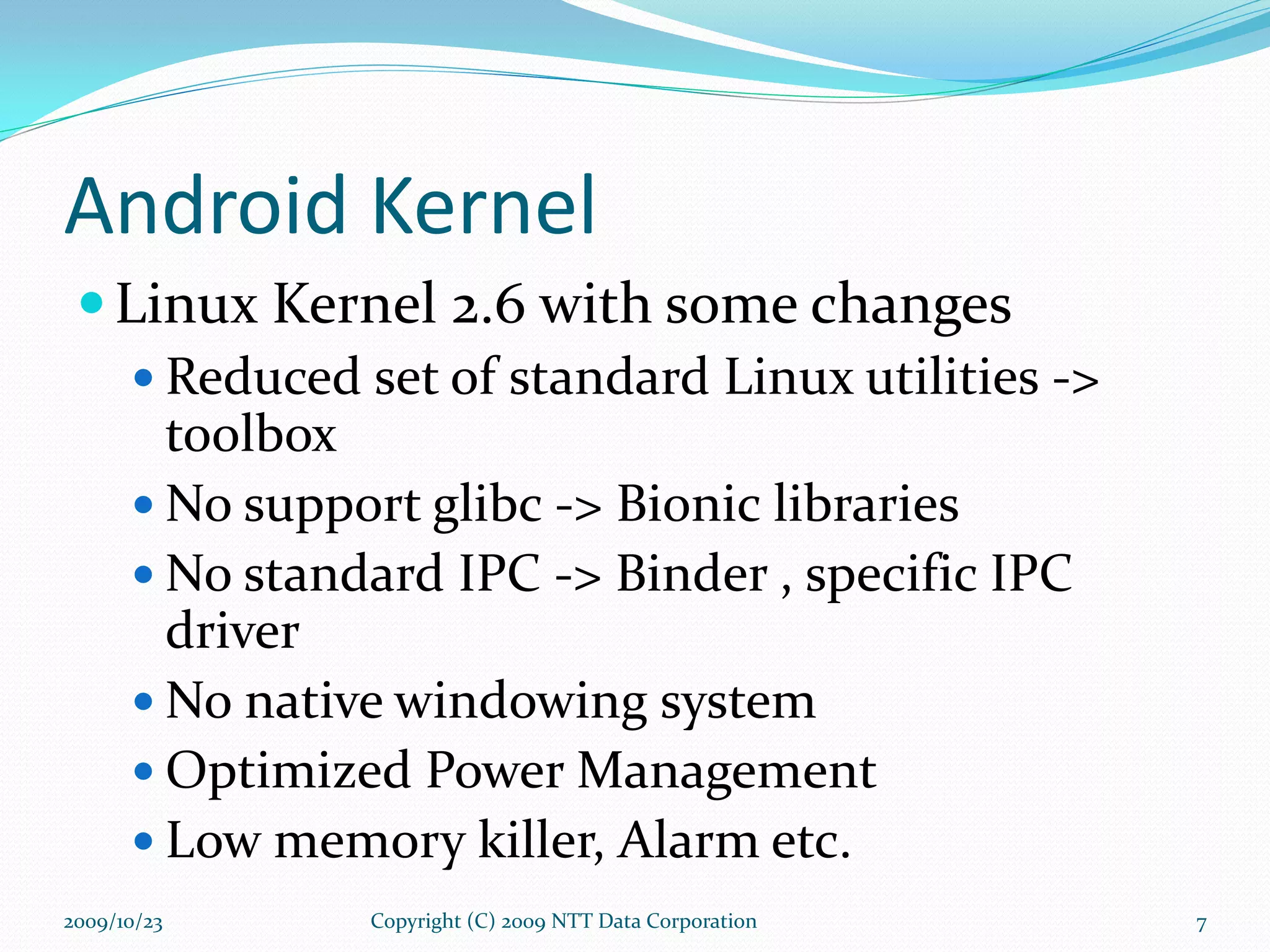 Android Kernel Linux Kernel 2.6 with some changes Reduced set of standard Linux utilities -> toolbox No support glibc -> Bionic libraries No standard IPC -> Binder , specific IPC driver No native windowing system Optimized Power Management Low memory killer, Alarm etc. Copyright (C) 2009 NTT Data Corporation 2009/10/23 