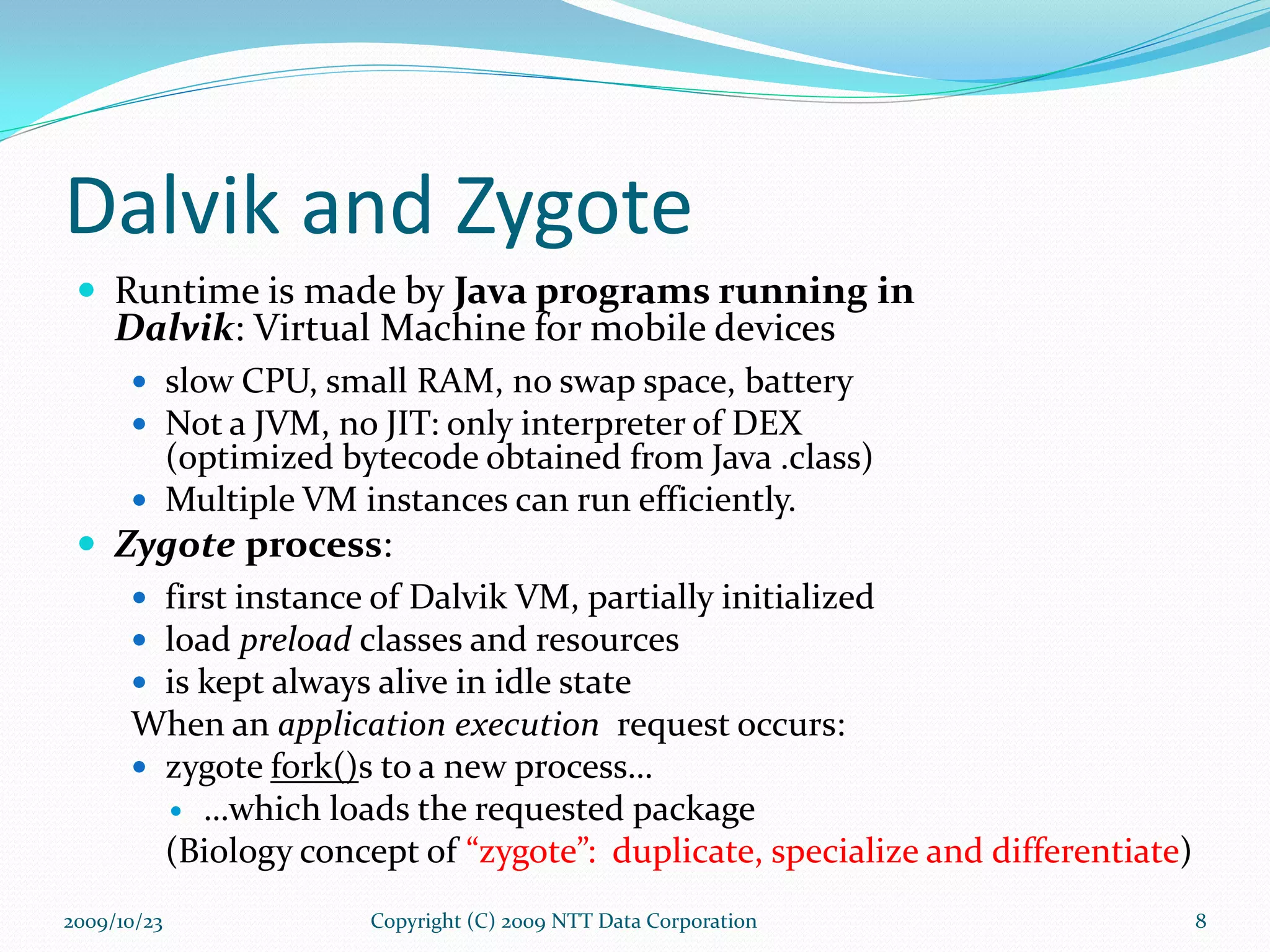 Dalvik and Zygote Runtime is made by  Java programs running in  Dalvik : Virtual Machine for mobile devices slow CPU, small RAM, no swap space, battery Not a JVM, no JIT: only interpreter of DEX  (optimized bytecode obtained from Java .class) Multiple VM instances can run efficiently. Zygote  process : first instance of Dalvik VM, partially initialized load  preload  classes and resources is kept always alive in idle state When an  application execution  request occurs: zygote  fork() s to a new process… … which loads the requested package (Biology concept of  “zygote”:  duplicate, specialize and differentiate ) Copyright (C) 2009 NTT Data Corporation 2009/10/23 