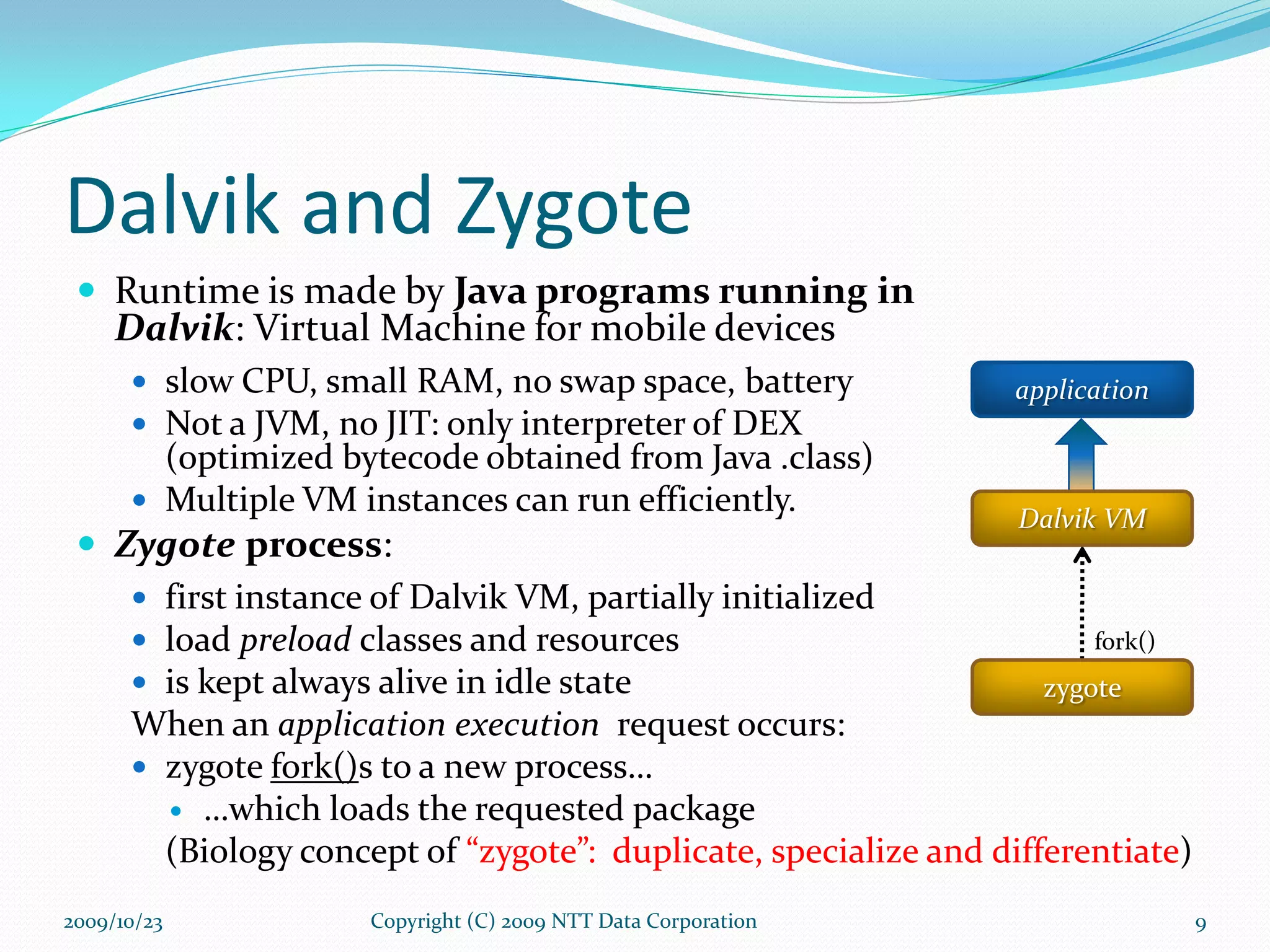 Dalvik and Zygote Runtime is made by  Java programs running in  Dalvik : Virtual Machine for mobile devices slow CPU, small RAM, no swap space, battery Not a JVM, no JIT: only interpreter of DEX  (optimized bytecode obtained from Java .class) Multiple VM instances can run efficiently. Zygote  process : first instance of Dalvik VM, partially initialized load  preload  classes and resources is kept always alive in idle state When an  application execution  request occurs: zygote  fork() s to a new process… … which loads the requested package (Biology concept of  “zygote”:  duplicate, specialize and differentiate ) Copyright (C) 2009 NTT Data Corporation 2009/10/23 fork() application zygote Dalvik VM 