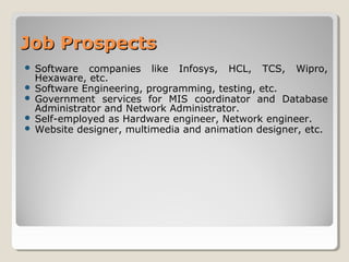 Job ProspectsJob Prospects
 Software companies like Infosys, HCL, TCS, Wipro,
Hexaware, etc.
 Software Engineering, programming, testing, etc.
 Government services for MIS coordinator and Database
Administrator and Network Administrator.
 Self-employed as Hardware engineer, Network engineer.
 Website designer, multimedia and animation designer, etc.
 
