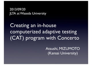 Creating an in-house
computerized adaptive testing
(CAT) program with Concerto
Atsushi, MIZUMOTO
(Kansai University)
2013/09/20
JLTA at Waseda University
 