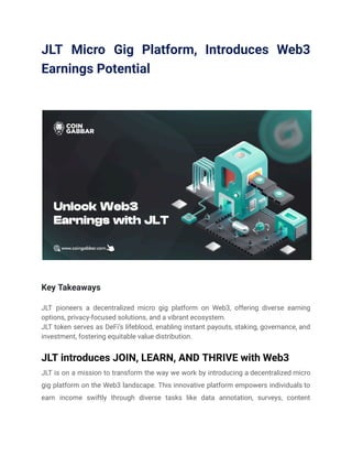 JLT Micro Gig Platform, Introduces Web3
Earnings Potential
Key Takeaways
JLT pioneers a decentralized micro gig platform on Web3, offering diverse earning
options, privacy-focused solutions, and a vibrant ecosystem.
JLT token serves as DeFi’s lifeblood, enabling instant payouts, staking, governance, and
investment, fostering equitable value distribution.
JLT introduces JOIN, LEARN, AND THRIVE with Web3
JLT is on a mission to transform the way we work by introducing a decentralized micro
gig platform on the Web3 landscape. This innovative platform empowers individuals to
earn income swiftly through diverse tasks like data annotation, surveys, content
 