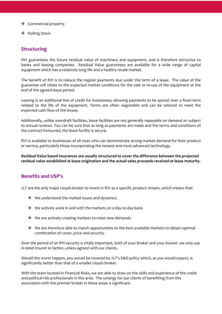 Commercial property 
Rolling Stock 
 
Structuring 
RVI guarantees the future residual value of machinery and equipment, and is therefore attractive to 
banks  and  leasing  companies.    Residual  Value  guarantees  are  available  for  a  wide  range  of  capital 
equipment which has a relatively long life and a healthy resale market.  
The benefit of RVI is to reduce the regular payments due under the term of a lease.  The value of the 
guarantee will relate to the expected market conditions for the sale or re‐use of the equipment at the 
end of the agreed lease period. 
Leasing is an additional line of credit for businesses; allowing payments to be spread over a fixed term 
related  to  the  life  of  the  equipment.  Terms  are  often  negotiable  and  can  be  tailored  to  meet  the 
expected cash flow of the lessee.  
Additionally, unlike overdraft facilities, lease facilities are not generally repayable on demand or subject 
to annual reviews. You can be sure that as long as payments are made and the terms and conditions of 
the contract honoured, the lease facility is secure. 
RVI is available to businesses of all sizes who can demonstrate strong market demand for their product 
or service, particularly those incorporating the newest and most advanced technology. 
Residual Value based insurances are usually structured to cover the difference between the projected 
residual value established at lease origination and the actual sales proceeds received at lease maturity. 
 
Benefits and USP's 
 
JLT are the only major Lloyds broker to invest in RVI as a specific product stream, which means that: 
 
We understand the market issues and dynamics 
 
We actively work in and with the markets on a day‐to‐day basis 
 
We are actively creating markets to meet new demands 
 
We are therefore able to match opportunities to the best available markets to obtain optimal 
combination of cover, price and security. 
 
Over the period of an RVI security is vitally important, both of your broker and your insurer: we only use 
A rated insurer or better, unless agreed with our clients.  
 
Should the worst happen, you would be covered by JLT's E&O policy which, as you would expect, is 
significantly better than that of a smaller Lloyds broker. 
 
With the team located in Financial Risks, we are able to draw on the skills and experience of the credit 
and political risk professionals in this area.  The synergy for our clients of benefiting from this 
association with the premier broker in these areas is significant. 
 
