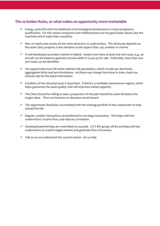  
The 10 Golden Rules, or what makes an opportunity more marketable 
 
A long, useful life with low likelihood of technological obsolescence is a key acceptance 
qualification.  For this reason computers and mobile phones are not good asset classes, but the 
machines which make them would be. 
 
New or nearly‐new assets are far more attractive to underwriters.  This obviously depends on 
the asset class; property is less sensitive to this aspect than, say, aviation or marine. 
 
A well‐developed secondary market is helpful.  Assets must have at least one exit route, e.g., an 
aircraft can be leased to generate income whilst it is put up for sale.  Preferably, more than one 
exit route can be identified. 
 
The opportunity must fall within defined risk parameters, which include per deal limits, 
aggregation limits and term limitations.  As these may change from time to time, check our 
intranet site for the latest information. 
 
Condition of the returned asset is important.  If there is a verifiable maintenance regime, which 
helps guarantee the asset quality, that will improves market appetite. 
 
The Client should be willing to take a proportion of the pain should the asset fall below the 
target value.   This is an incentive to decrease moral hazard. 
 
The opportunity should be uncorrelated with the existing portfolio of the underwriter to help 
spread the risk. 
 
Regular, smaller transactions are preferred to one large transaction.  This helps with the 
underwriters' income flow, and reduces correlation. 
 
Developed partnerships are more likely to succeed.  JLT's RVI group will be working with key 
underwriters to exploit target markets and generate flow of business. 
 
Talk to us: we understand the current market ‐ let us help. 
 
 