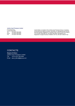  
 
 
 
 
Jardine Lloyd Thompson Limited
6 Crutched Friars
London EC3N 2PH
Tel +44 (0)20 7528 4000
Direct +44 (0)20 7528 0000
Fax +44 (0)20 7528 4500
Lloyd’s Broker. A member of the Jardine Lloyd Thompson Group. A company
incorporated with liability by shares. Authorised and regulated by the Financial
Services Authority. Registered: 6 Crutched Friars, London EC3N 2PH England.
Tel +44 (0)20 7528 4000 Fax +44 (0)20 7528 4500. www.jltgroup.com.
Registered in England Number 01536540. VAT No. 244 2321 © Month Year
CONTACTS
Stephen M Allum
Jardine Lloyd Thompson Limited
Tel: +44 (0) 207 528 4458
Email: steve_allum@jltgroup.com
 