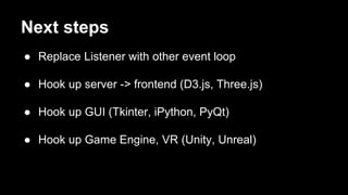 Next steps
● Replace Listener with other event loop
● Hook up server -> frontend (D3.js, Three.js)
● Hook up GUI (Tkinter, iPython, PyQt)
● Hook up Game Engine, VR (Unity, Unreal)
 