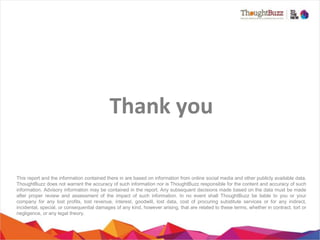Thank	
  you
	
  
This report and the information contained there in are based on information from online social media and other publicly available data.
ThoughtBuzz does not warrant the accuracy of such information nor is ThoughtBuzz responsible for the content and accuracy of such
information. Advisory information may be contained in the report. Any subsequent decisions made based on the data must be made
after proper review and assessment of the impact of such information. In no event shall ThoughtBuzz be liable to you or your
company for any lost profits, lost revenue, interest, goodwill, lost data, cost of procuring substitute services or for any indirect,
incidental, special, or consequential damages of any kind, however arising, that are related to these terms, whether in contract, tort or
negligence, or any legal theory.

 