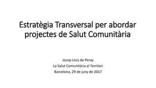 Estratègia Transversal per abordar
projectes de Salut Comunitària
Josep Lluís de Peray
La Salut Comunitària al Territori
Barcelona, 29 de juny de 2017
 
