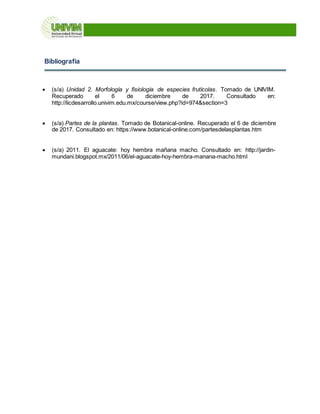 Bibliografía
 (s/a) Unidad 2. Morfología y fisiología de especies frutícolas. Tomado de UNIVIM.
Recuperado el 6 de diciembre de 2017. Consultado en:
http://licdesarrollo.univim.edu.mx/course/view.php?id=974&section=3
 (s/a) Partes de la plantas. Tomado de Botanical-online. Recuperado el 6 de diciembre
de 2017. Consultado en: https://www.botanical-online.com/partesdelasplantas.htm
 (s/a) 2011. El aguacate: hoy hembra mañana macho. Consultado en: http://jardin-
mundani.blogspot.mx/2011/06/el-aguacate-hoy-hembra-manana-macho.html
 