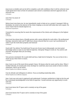 Jean-Louis is relaible and can be left to complete a job with confidence that it will be achieved. Jean
could spend more time in front of customers and convert a sometimes introvert approach into an
extrovert one.
Co-Workers


none that i'm aware of
Co-Workers


Before Jean-Louis knew me, he was immediately ready to help out on a project I managed. With no
hesitation, he acted in the interest of the client, helping us succeed with tasks that were urgent. No
areas I know that he should improve on.
Professional Acquaintance


Committed to ensuring that he meets the requirements of his clients and colleagues to the highest
degree.
Co-Workers


Jean-Louis has always been a friendly person with a great attitude for work ethics. His professional
strategy, innovative style and IT skills have always ensured that he is your 'go-to professional' in
order to get the work done properly and timeousl
Co-Workers


Good stuff: You deliver You build trust You go out of your way to help people, you have great
knowledge when it come to your field of expertise. Intergrity Things to work on: You need to sell
yourself- tell people what you are doing.
Co-Workers


Very process orientated. He is quite bold and has a high level of integrity. You can on him to be a
stand up guy when there is issues.
Co-Workers


Jean_Louis is one of the most driven people I know. He knows what he wants and by when. When I
worked with him, he would push every envelope he could find. Jean-Louis needs to listen to others
sometimes. Much can be learnt.
Worked Together but at different companies


Can do attitude and willingness to deliver. Focus on building leadership skills.
Worked Together but at different companies


Jean- Louis was very easy to approach and understand. Customer satisfaction is high on his list and
he is extremely knowledgeable in his field of expertise. I would welcome any opportunity to work
with him.
Co-Workers


Jean-Louis know the IT space and is constaly on top of his game
Co-Workers


Jean-Louis knows the IT space and is constaly on top of his game
Co-Workers
 